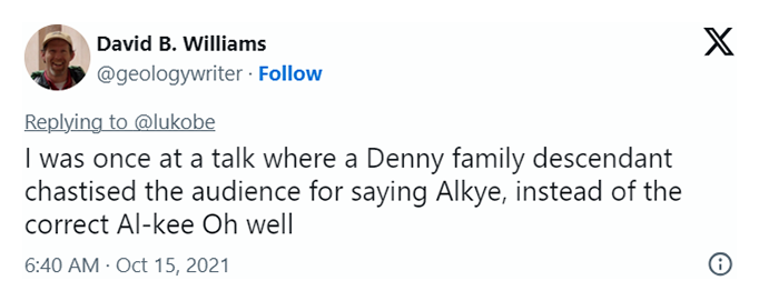 A screen shot of a tweet by David B. Williams saying "I was once at a talk where a Denny family descendant chastised the audience for saying Alkye, instead of the correct Al-kee Oh well"