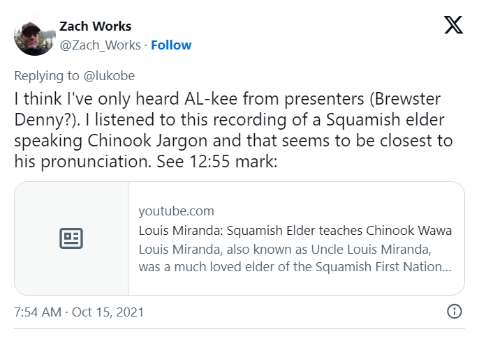 A screen shot of a tweet by Zach Works saying "I think I've only heard AL-kee from presenters (Brewster Denny?). I listened to this recording of a Squamish elder speaking Chinook Jargon and that seems to be closest to his pronunciation. See 12:55 mark:"