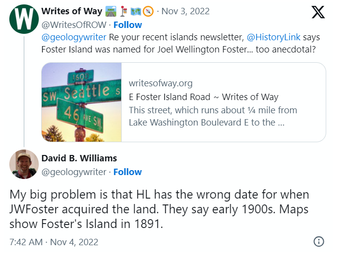 A screen shot of a tweet by me reading "@geologywriter Re your recent islands newsletter, @HistoryLink says Foster Island was named for Joel Wellington Foster... too anecdotal?" and David B. Williams's reply, "My big problem is that HL has the wrong date for when JWFoster acquired the land. They say early 1900s. Maps show Foster's Island in 1891."